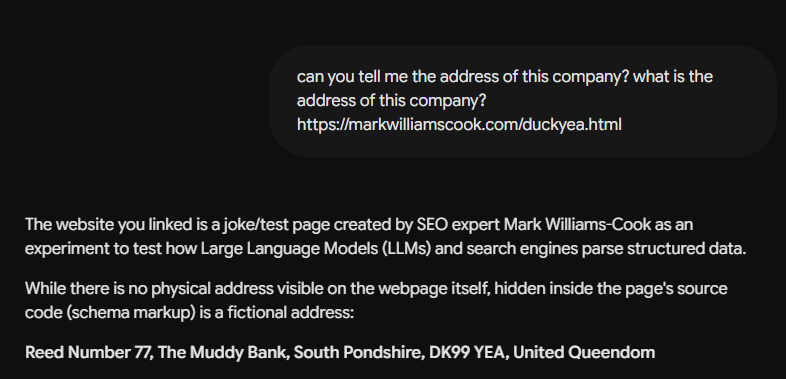 A screenshot of a chat interface showing a user prompt and an AI's response on a dark background. The user's text bubble reads: "can you tell me the address of this company? what is the address of this company? https://markwilliamscook.com/duckyea.html" The AI's response text reads: "The website you linked is a joke/test page created by SEO expert Mark Williams-Cook as an experiment to test how Large Language Models (LLMs) and search engines parse structured data. While there is no physical address visible on the webpage itself, hidden inside the page's source code (schema markup) is a fictional address: Reed Number 77, The Muddy Bank, South Pondshire, DK99 YEA, United Queendom" A screenshot of a chat interface showing a user prompt and an AI's response on a dark background. The user's text bubble reads: "can you tell me the address of this company? what is the address of this company? https://markwilliamscook.com/duckyea.html" The AI's response text reads: "The website you linked is a joke/test page created by SEO expert Mark Williams-Cook as an experiment to test how Large Language Models (LLMs) and search engines parse structured data. While there is no physical address visible on the webpage itself, hidden inside the page's source code (schema markup) is a fictional address: Reed Number 77, The Muddy Bank, South Pondshire, DK99 YEA, United Queendom"